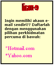 Text Box:                
Ingin memiliki akaun e-mail sendiri?? Daftarlah dengan menggunakan pilihan perkhidmatan percuma di bawah:
*Hotmail.com  
*Yahoo.com
 
